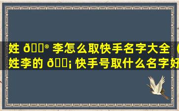 姓 💮 李怎么取快手名字大全（姓李的 🐡 快手号取什么名字好听）